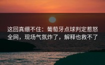 这回真绷不住：葡萄牙点球判定惹怒全网，现场气氛炸了，解释也救不了