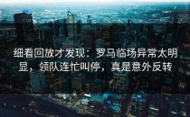 细看回放才发现：罗马临场异常太明显，领队连忙叫停，真是意外反转