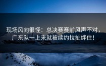 现场风向很怪：总决赛赛前风声不对，广东队一上来就被续约拉扯绊住！