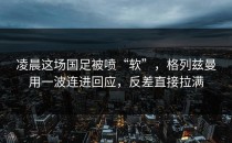 凌晨这场国足被喷“软”，格列兹曼用一波连进回应，反差直接拉满