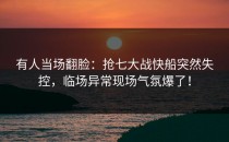 有人当场翻脸：抢七大战快船突然失控，临场异常现场气氛爆了！