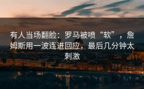 有人当场翻脸：罗马被喷“软”，詹姆斯用一波连进回应，最后几分钟太刺激