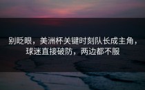 别眨眼，美洲杯关键时刻队长成主角，球迷直接破防，两边都不服