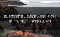 现场突然变天：欧冠有人赛后指控对手“拖时间”，背后味道不对