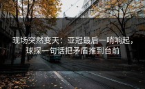 现场突然变天：亚冠最后一哨响起，球探一句话把矛盾推到台前