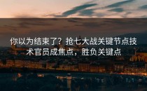你以为结束了？抢七大战关键节点技术官员成焦点，胜负关键点
