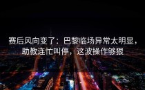 赛后风向变了：巴黎临场异常太明显，助教连忙叫停，这波操作够狠
