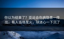 你以为结束了？亚运会伤病隐患一传出，有人当场发火，球迷心一下沉了