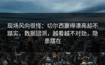 现场风向很怪：切尔西赢得漂亮却不踏实，数据回测，越看越不对劲，隐患摆在