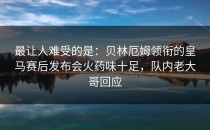 最让人难受的是：贝林厄姆领衔的皇马赛后发布会火药味十足，队内老大哥回应