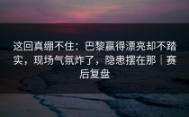 这回真绷不住：巴黎赢得漂亮却不踏实，现场气氛炸了，隐患摆在那｜赛后复盘