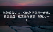 这波反差太大：CBA伤病隐患一传出，赛后复盘，这波操作够狠，球迷心一下