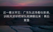 这一幕太罕见：广东队这场看似普通，训练风波却把球队底牌翻出来｜赛后复盘