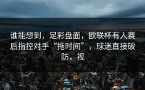 谁能想到，足彩盘面，欧联杯有人赛后指控对手“拖时间”，球迷直接破防，视