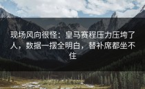 现场风向很怪：皇马赛程压力压垮了人，数据一摆全明白，替补席都坐不住