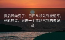 赛后风向变了：巴西从领先到被追平，竞彩热议，只差一个主场气氛的失误，这