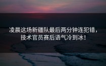 凌晨这场新疆队最后两分钟连犯错，技术官员赛后语气冷到冰！