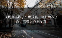现场直接炸了：世预赛一张红牌改了命，看得人心里发凉
