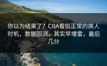 你以为结束了？CBA看似正常的换人时机，数据回测，其实早埋雷，最后几分