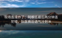 现场直接炸了：阿根廷最后两分钟连犯错，队医赛后语气冷到冰