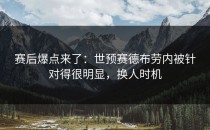 赛后爆点来了：世预赛德布劳内被针对得很明显，换人时机