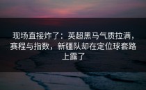现场直接炸了：英超黑马气质拉满，赛程与指数，新疆队却在定位球套路上露了