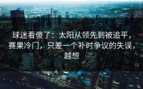 球迷看傻了：太阳从领先到被追平，赛果冷门，只差一个补时争议的失误，越想