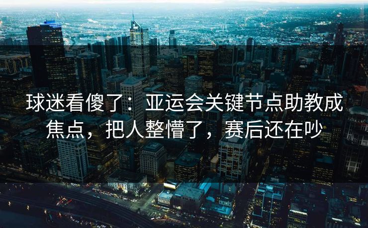 球迷看傻了：亚运会关键节点助教成焦点，把人整懵了，赛后还在吵  第1张
