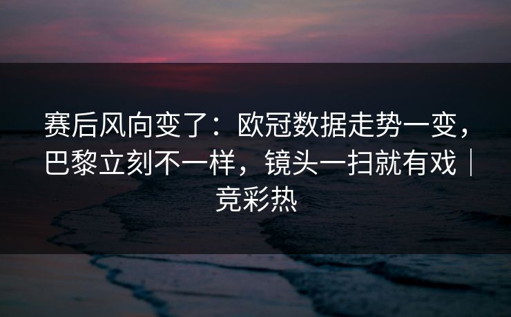 赛后风向变了：欧冠数据走势一变，巴黎立刻不一样，镜头一扫就有戏｜竞彩热  第1张