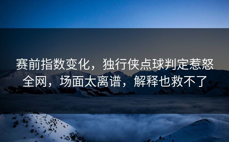 赛前指数变化，独行侠点球判定惹怒全网，场面太离谱，解释也救不了  第1张