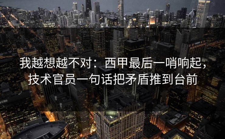 我越想越不对：西甲最后一哨响起，技术官员一句话把矛盾推到台前  第1张