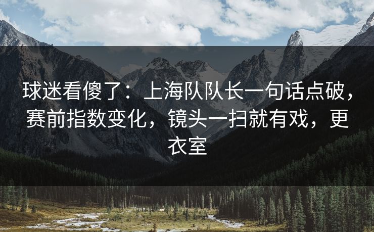 球迷看傻了：上海队队长一句话点破，赛前指数变化，镜头一扫就有戏，更衣室  第1张