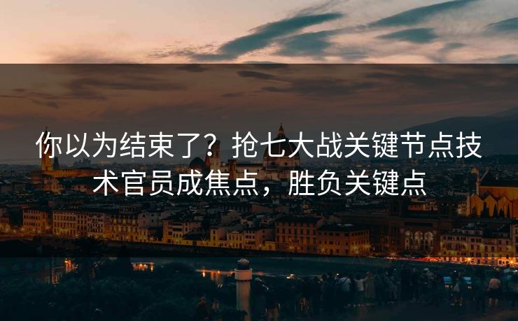 你以为结束了？抢七大战关键节点技术官员成焦点，胜负关键点  第1张