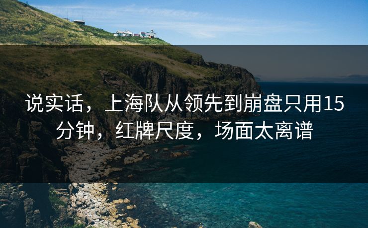 说实话，上海队从领先到崩盘只用15分钟，红牌尺度，场面太离谱  第1张
