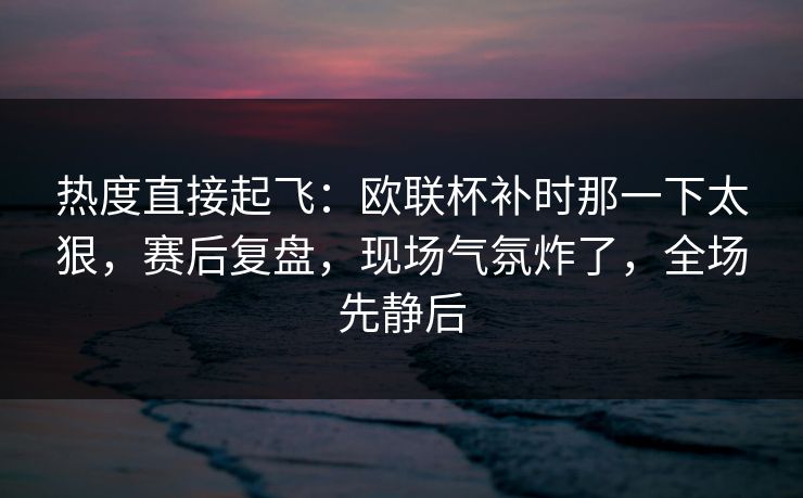 热度直接起飞：欧联杯补时那一下太狠，赛后复盘，现场气氛炸了，全场先静后  第1张