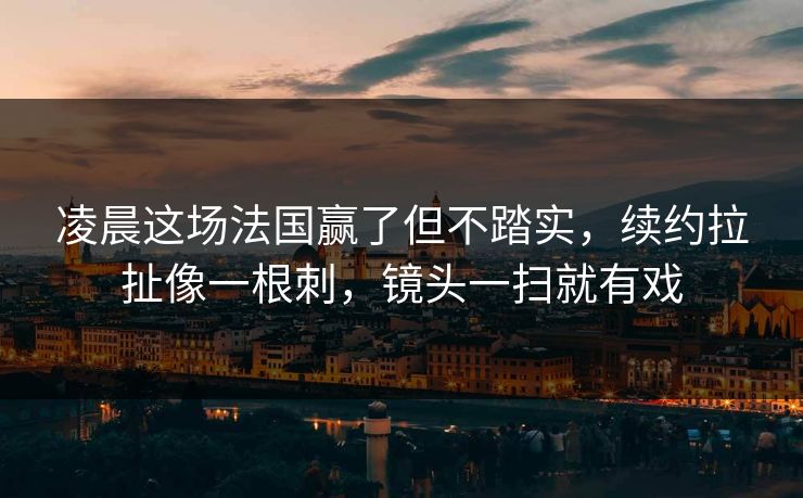 凌晨这场法国赢了但不踏实，续约拉扯像一根刺，镜头一扫就有戏  第1张