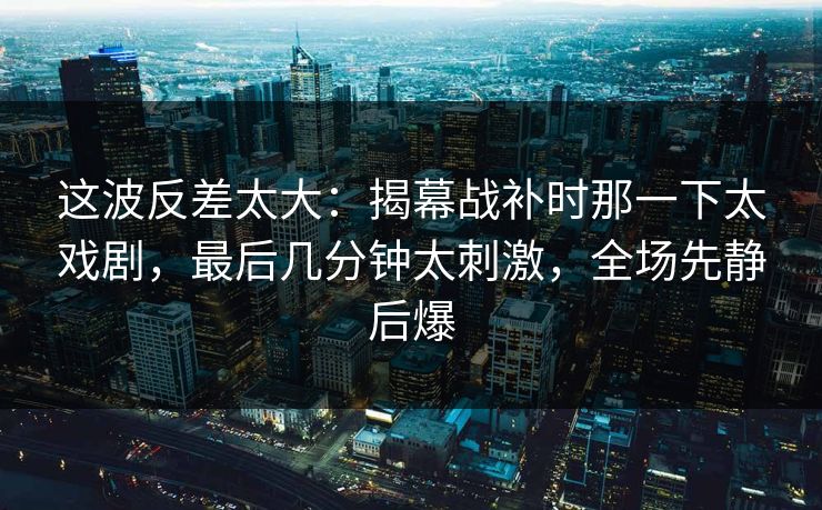 这波反差太大：揭幕战补时那一下太戏剧，最后几分钟太刺激，全场先静后爆  第1张