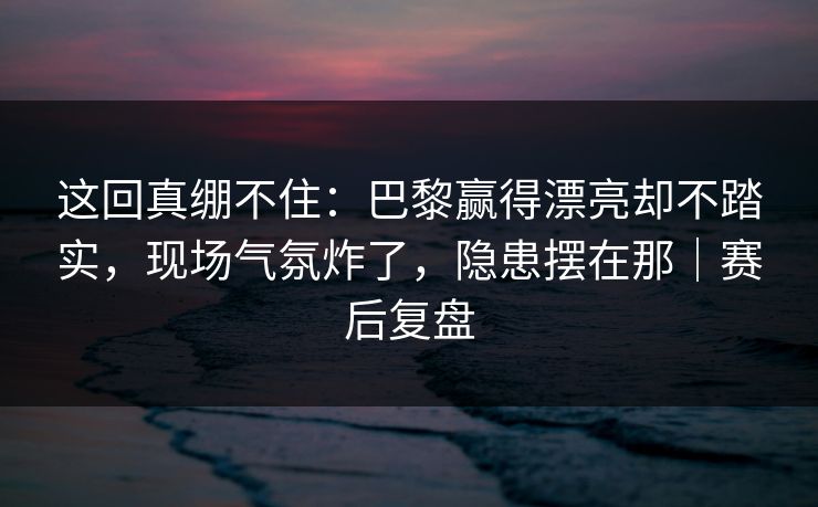 这回真绷不住：巴黎赢得漂亮却不踏实，现场气氛炸了，隐患摆在那｜赛后复盘  第1张