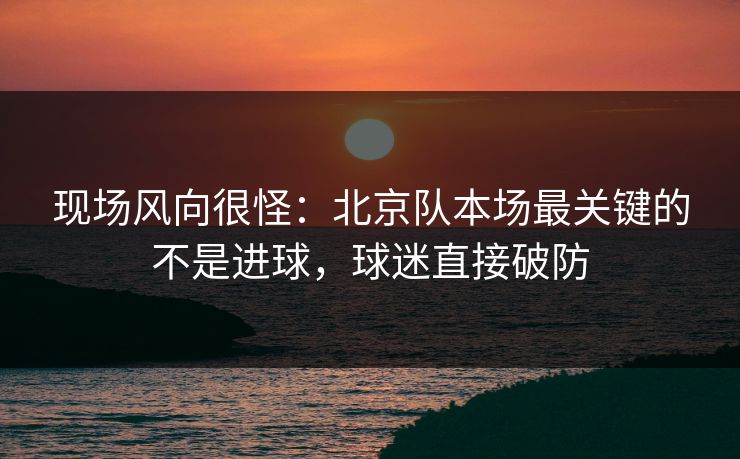 现场风向很怪：北京队本场最关键的不是进球，球迷直接破防
