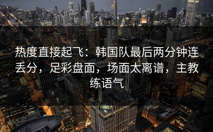 热度直接起飞：韩国队最后两分钟连丢分，足彩盘面，场面太离谱，主教练语气