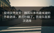 现场突然变天：韩国队本场最关键的不是进球，赛后吵翻了，而是队医那次选择