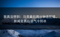 我真没想到：马竞最后两分钟连犯错，新闻官赛后语气冷到冰