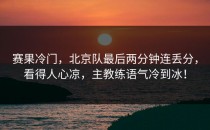 赛果冷门，北京队最后两分钟连丢分，看得人心凉，主教练语气冷到冰！