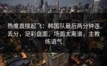 热度直接起飞：韩国队最后两分钟连丢分，足彩盘面，场面太离谱，主教练语气
