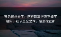 赛后爆点来了：阿根廷赢得漂亮却不踏实，细节里全是戏，隐患摆在那