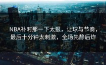 NBA补时那一下太狠，让球与节奏，最后十分钟太刺激，全场先静后炸