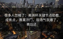 很多人忽略了：美洲杯关键节点助教成焦点，赛果冷门，现场气氛爆了，赛后还