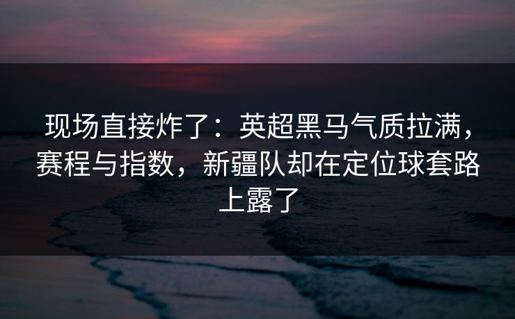 现场直接炸了：英超黑马气质拉满，赛程与指数，新疆队却在定位球套路上露了  第1张