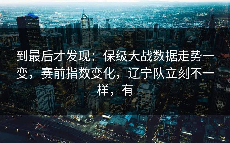 到最后才发现：保级大战数据走势一变，赛前指数变化，辽宁队立刻不一样，有  第1张