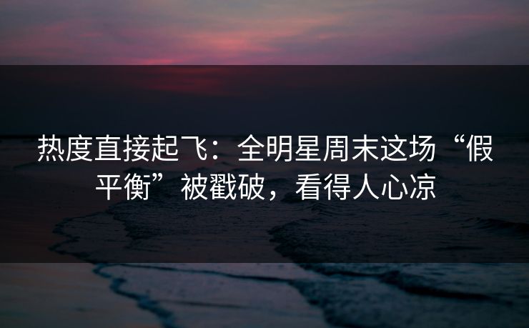 热度直接起飞：全明星周末这场“假平衡”被戳破，看得人心凉  第1张